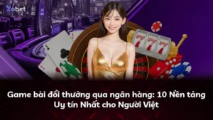 Game bài đổi thưởng qua ngân hàng: 10 Nền tảng Uy tín Nhất cho Người Việt